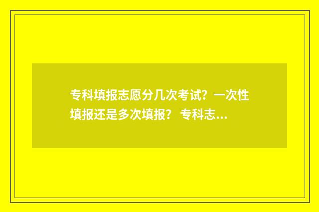 专科填报志愿分几次考试？一次性填报还是多次填报？ 专科志愿填报录取规则