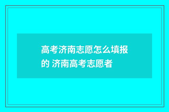 高考济南志愿怎么填报的 济南高考志愿者