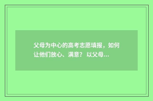 父母为中心的高考志愿填报,如何让他们放心、满意? 以父母心为心