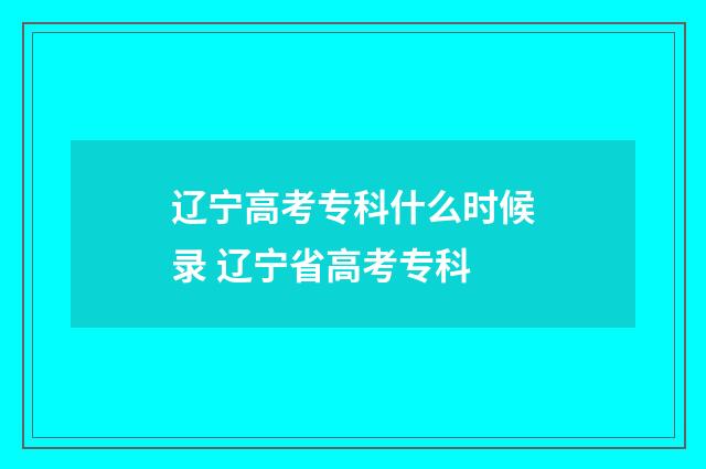 辽宁高考专科什么时候录 辽宁省高考专科