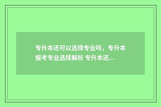 专升本还可以选择专业吗，专升本报考专业选择解析 专升本还可以选学校吗