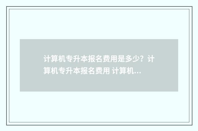 计算机专升本报名费用是多少?计算机专升本报名费用 计算机专升本报名时间