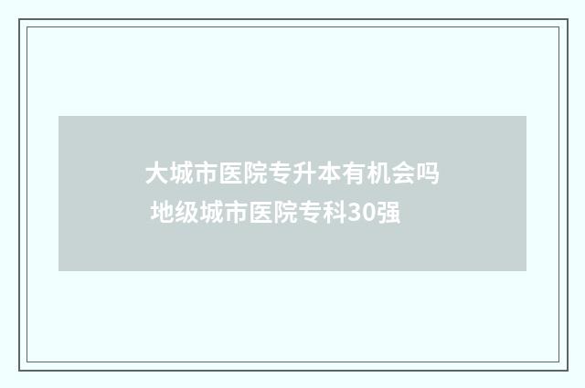 大城市医院专升本有机会吗 地级城市医院专科30强