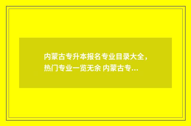 内蒙古专升本报名专业目录大全，热门专业一览无余 内蒙古专升本报考时间2025