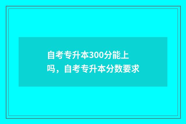 自考专升本300分能上吗,自考专升本分数要求