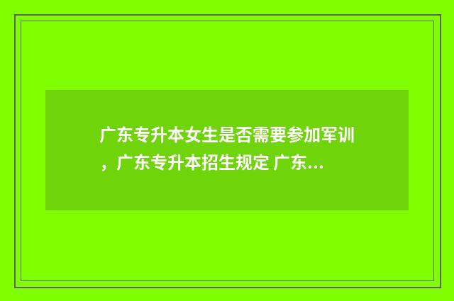 广东专升本女生是否需要参加军训,广东专升本招生规定 广东专升本女生多吗