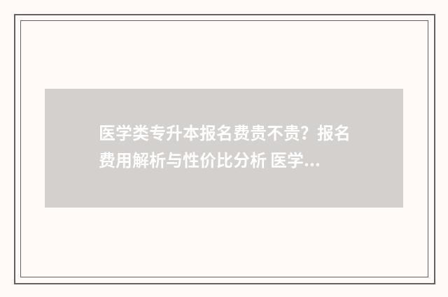 医学类专升本报名费贵不贵？报名费用解析与性价比分析 医学类专升本报名条件