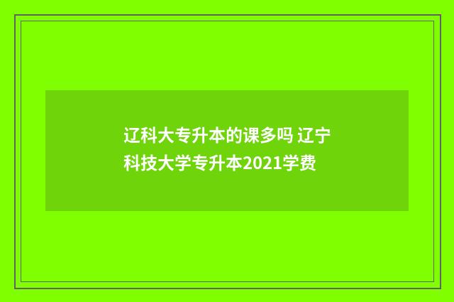 辽科大专升本的课多吗 辽宁科技大学专升本2021学费