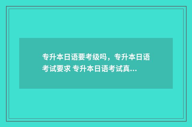 专升本日语要考级吗,专升本日语考试要求 专升本日语考试真题2024