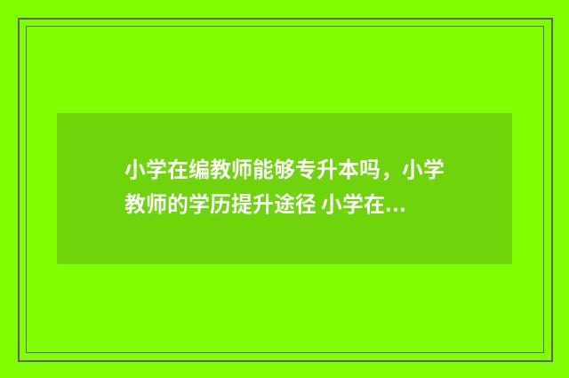 小学在编教师能够专升本吗,小学教师的学历提升途径 小学在编教师能调到大学吗