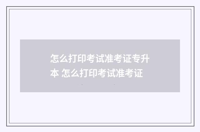 怎么打印考试准考证专升本 怎么打印考试准考证