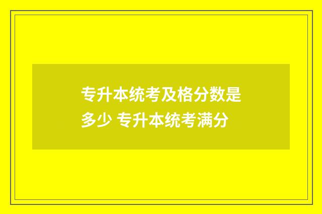 专升本统考及格分数是多少 专升本统考满分