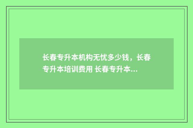 长春专升本机构无忧多少钱，长春专升本培训费用 长春专升本机构官网