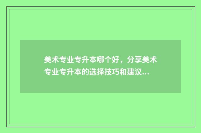 美术专业专升本哪个好,分享美术专业专升本的选择技巧和建议 美术专业专升本可以换专业吗