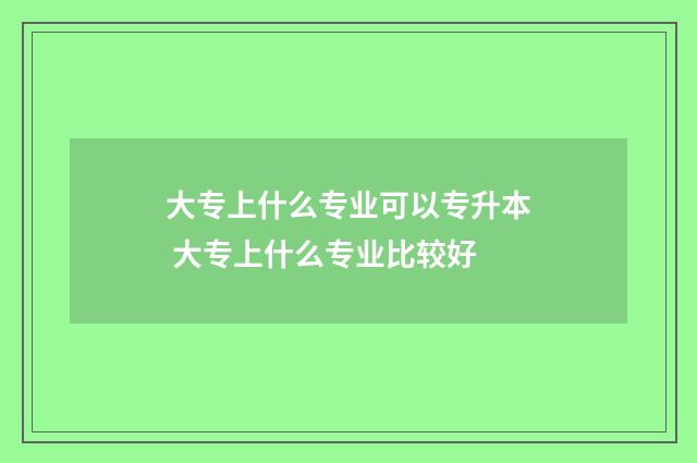 大专上什么专业可以专升本 大专上什么专业比较好