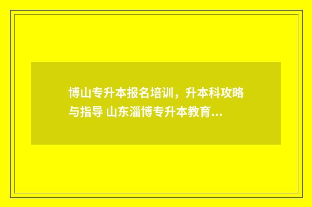 博山专升本报名培训，升本科攻略与指导 山东淄博专升本教育机构