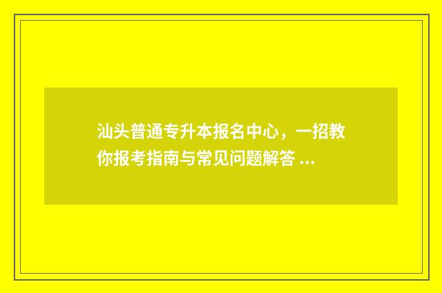 汕头普通专升本报名中心，一招教你报考指南与常见问题解答 汕头大学专升本报名官网