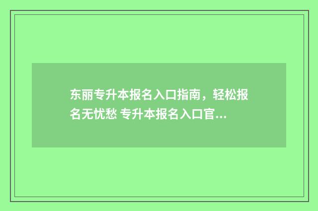东丽专升本报名入口指南，轻松报名无忧愁 专升本报名入口官网2021时间天津