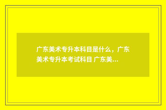 广东美术专升本科目是什么,广东美术专升本考试科目 广东美术专升本可以报考哪些大学