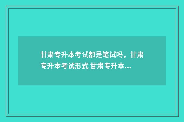 甘肃专升本考试都是笔试吗,甘肃专升本考试形式 甘肃专升本考试时间