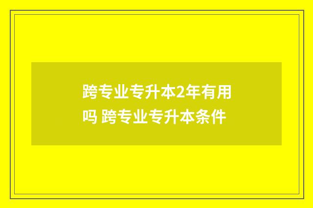 跨专业专升本2年有用吗 跨专业专升本条件