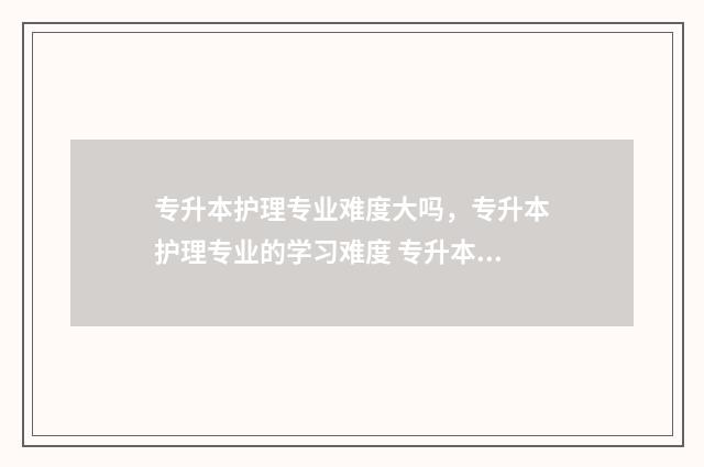 专升本护理专业难度大吗，专升本护理专业的学习难度 专升本护理专业读几年