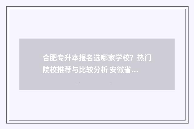 合肥专升本报名选哪家学校?热门院校推荐与比较分析 安徽省合肥市专升本网站