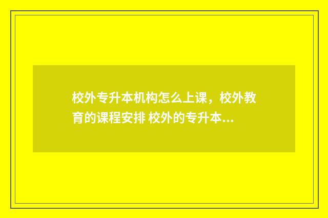 校外专升本机构怎么上课，校外教育的课程安排 校外的专升本机构到底有没有用
