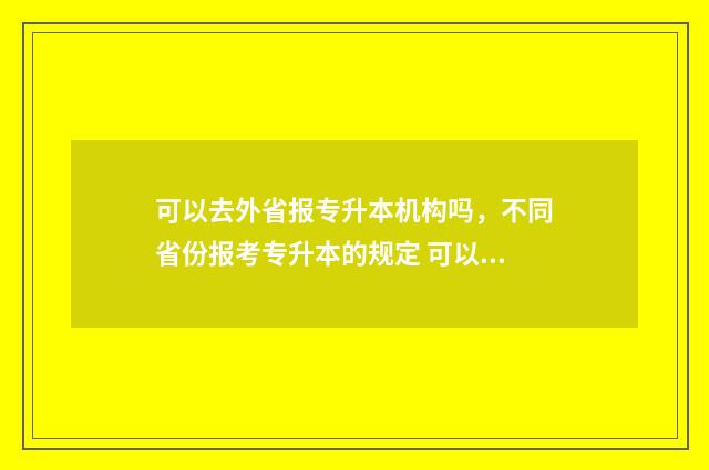 可以去外省报专升本机构吗，不同省份报考专升本的规定 可以报外省专科吗