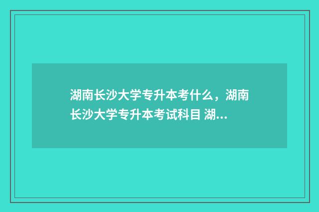 湖南长沙大学专升本考什么,湖南长沙大学专升本考试科目 湖南长沙大学专科录取分数线