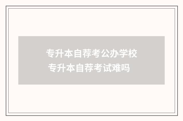 专升本自荐考公办学校 专升本自荐考试难吗
