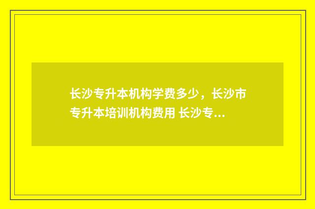 长沙专升本机构学费多少,长沙市专升本培训机构费用 长沙专升本机构一般几个月
