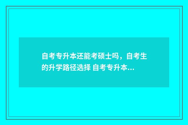 自考专升本还能考硕士吗，自考生的升学路径选择 自考专升本还能考本科吗