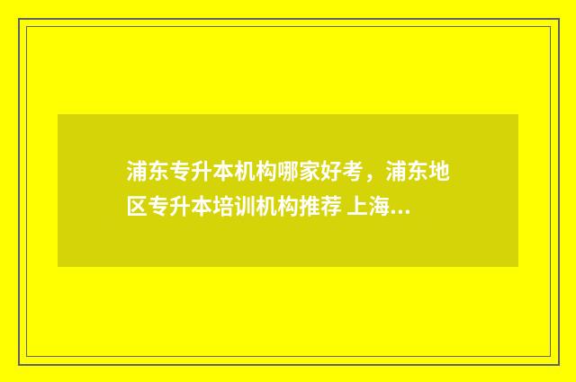 浦东专升本机构哪家好考，浦东地区专升本培训机构推荐 上海的专升本机构