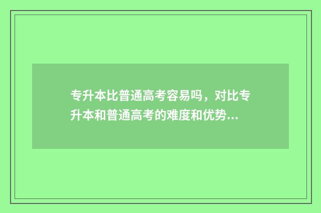 专升本比普通高考容易吗,对比专升本和普通高考的难度和优势 专升本比普通本科低人一等