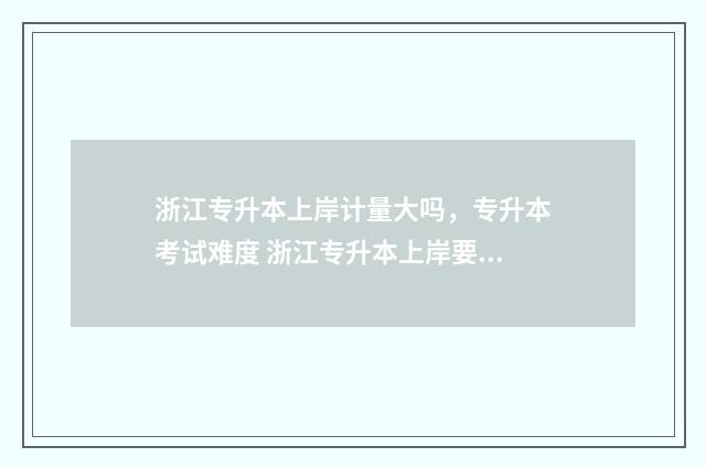 浙江专升本上岸计量大吗，专升本考试难度 浙江专升本上岸要体检吗