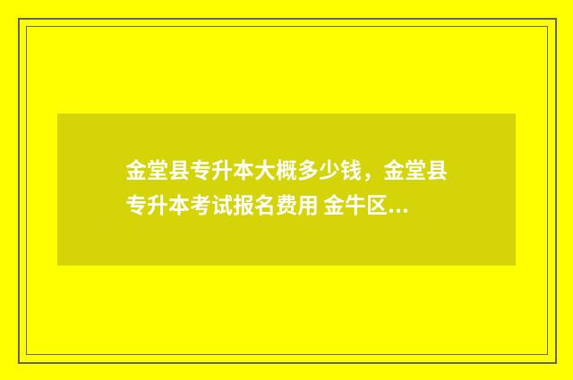 金堂县专升本大概多少钱,金堂县专升本考试报名费用 金牛区专升本