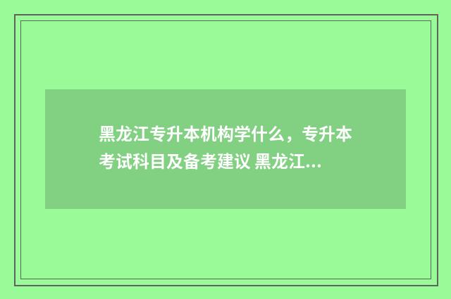 黑龙江专升本机构学什么，专升本考试科目及备考建议 黑龙江专升本机械制造及其自动化招生计划2021