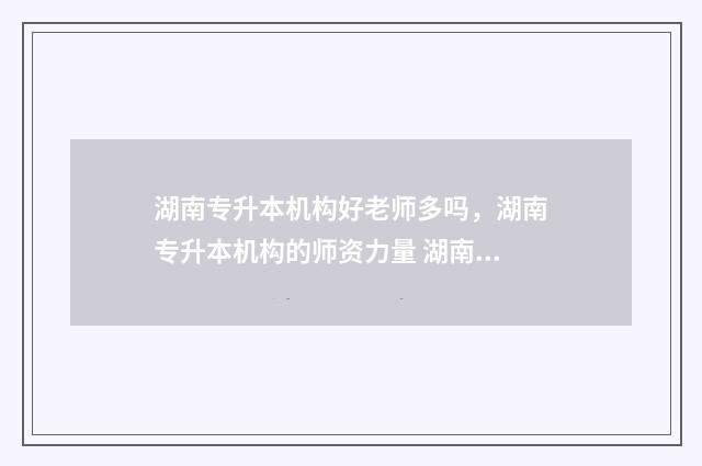 湖南专升本机构好老师多吗,湖南专升本机构的师资力量 湖南专升本机构给辅导员中介费