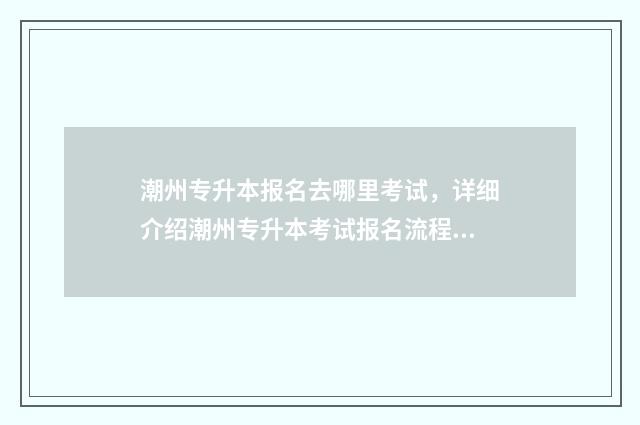 潮州专升本报名去哪里考试，详细介绍潮州专升本考试报名流程 潮州招生办