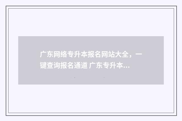 广东网络专升本报名网站大全，一键查询报名通道 广东专升本网课平台哪个好