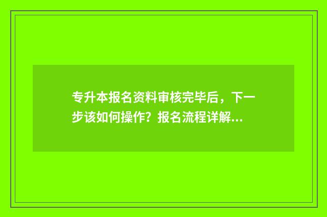 专升本报名资料审核完毕后，下一步该如何操作？报名流程详解 专升本报名资料审核