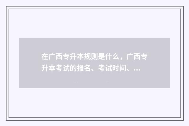 在广西专升本规则是什么,广西专升本考试的报名、考试时间、科目等规定 广西专升本规则