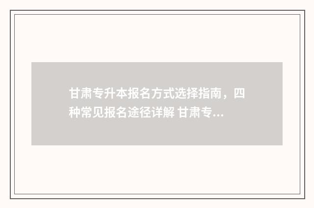甘肃专升本报名方式选择指南，四种常见报名途径详解 甘肃专升本报名时间2024年具体时间