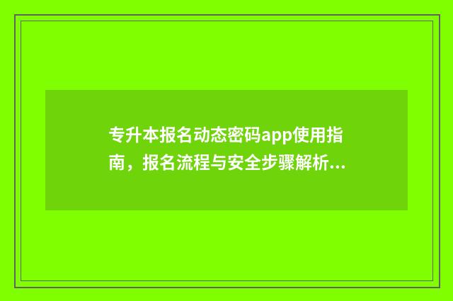 专升本报名动态密码app使用指南，报名流程与安全步骤解析 专升本报名动态密码验证失败