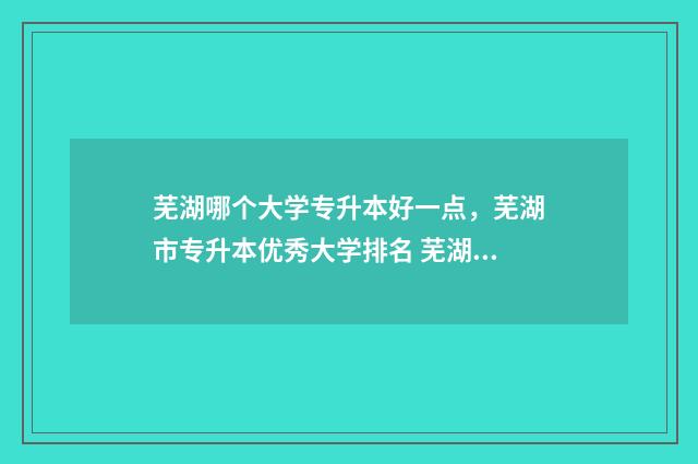 芜湖哪个大学专升本好一点,芜湖市专升本优秀大学排名 芜湖哪个大学专升本好考