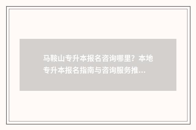 马鞍山专升本报名咨询哪里？本地专升本报名指南与咨询服务推荐 马鞍山专升本报名时间