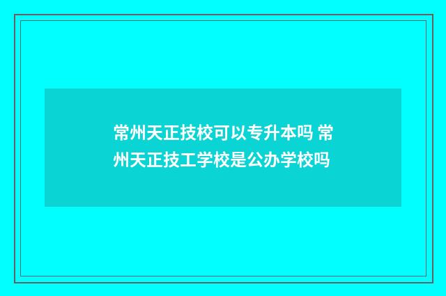 常州天正技校可以专升本吗 常州天正技工学校是公办学校吗