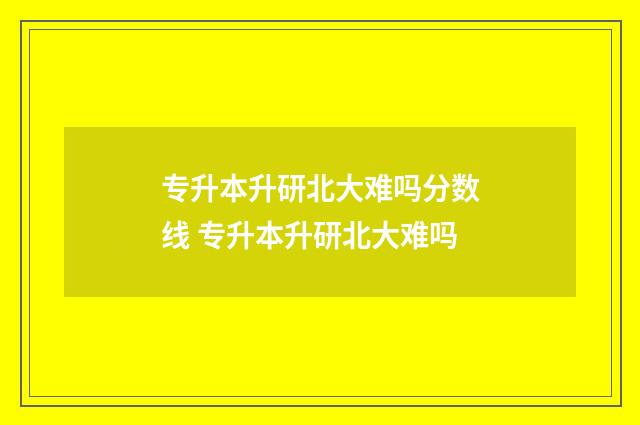 专升本升研北大难吗分数线 专升本升研北大难吗