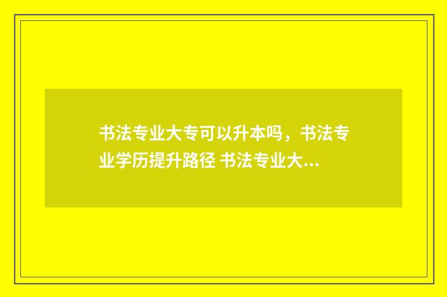 书法专业大专可以升本吗，书法专业学历提升路径 书法专业大专有用吗